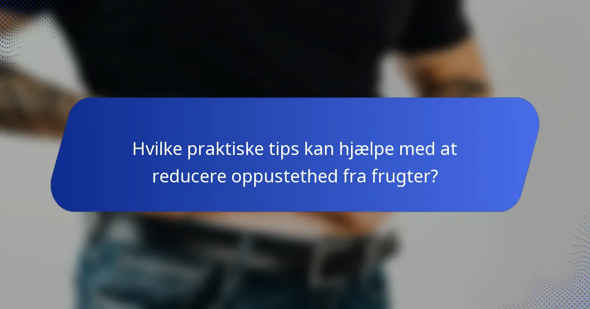 Hvilke praktiske tips kan hjælpe med at reducere oppustethed fra frugter?