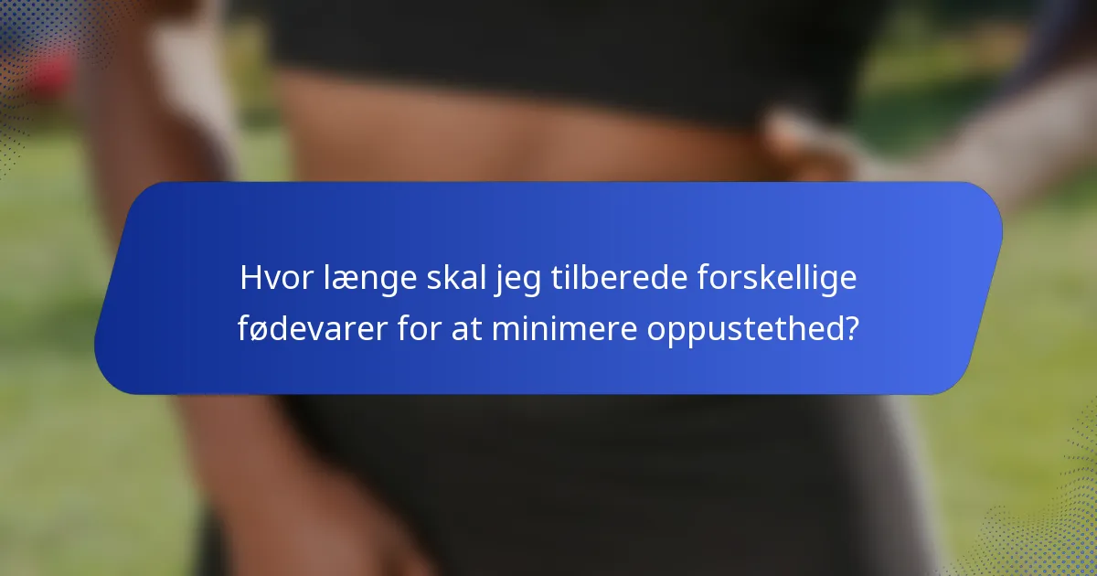 Hvor længe skal jeg tilberede forskellige fødevarer for at minimere oppustethed?