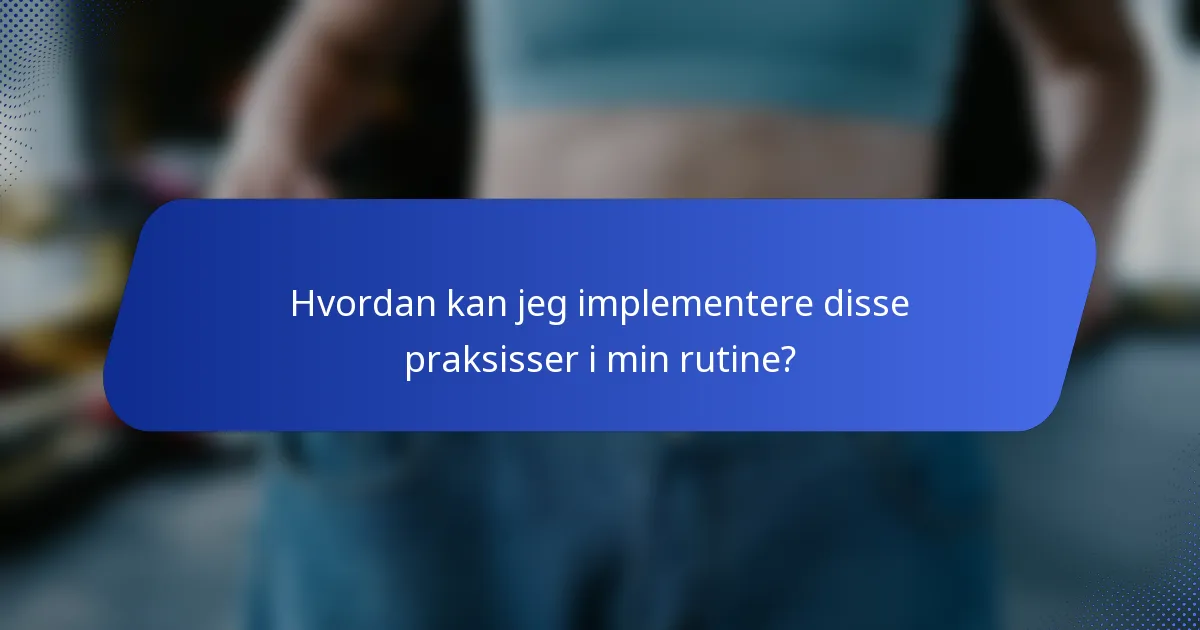 Hvordan kan jeg implementere disse praksisser i min rutine?